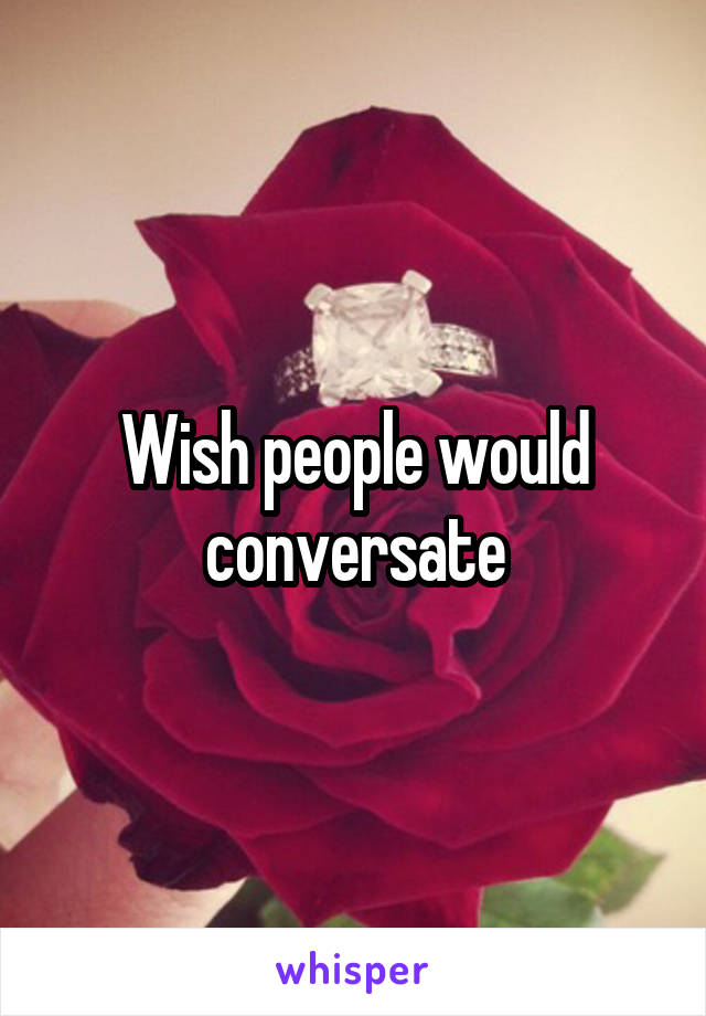 Wish people would conversate