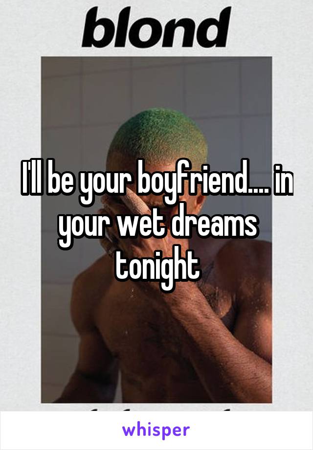 I'll be your boyfriend.... in your wet dreams tonight