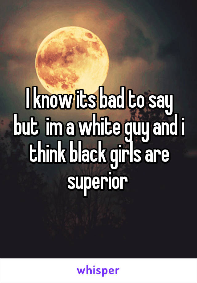 I know its bad to say but  im a white guy and i think black girls are superior 