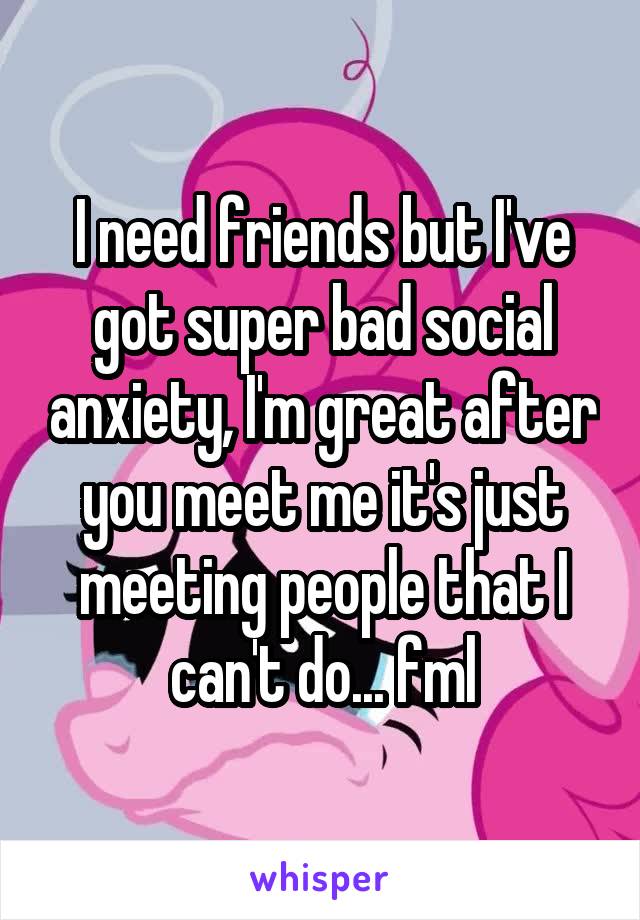 I need friends but I've got super bad social anxiety, I'm great after you meet me it's just meeting people that I can't do... fml