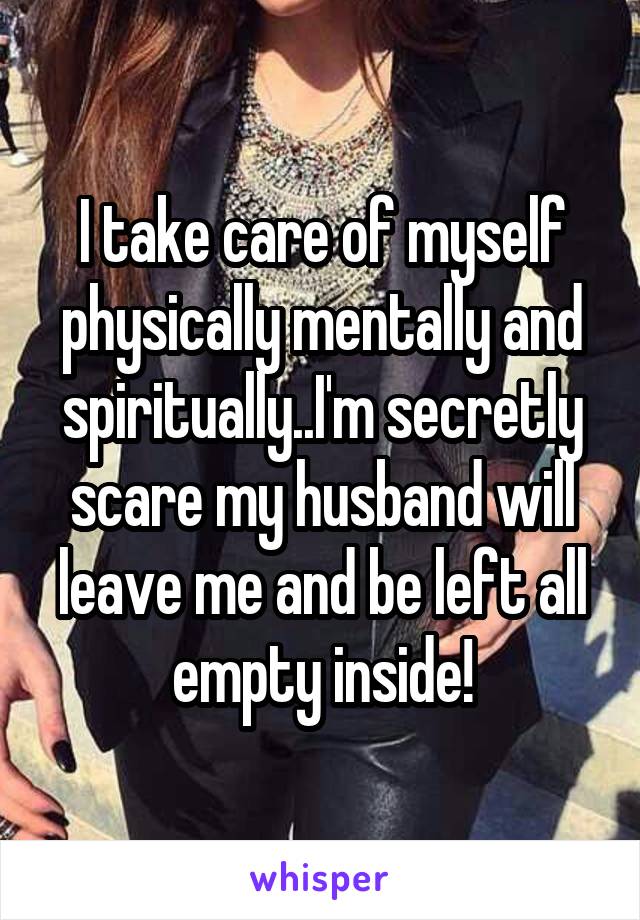 I take care of myself physically mentally and spiritually..I'm secretly scare my husband will leave me and be left all empty inside!