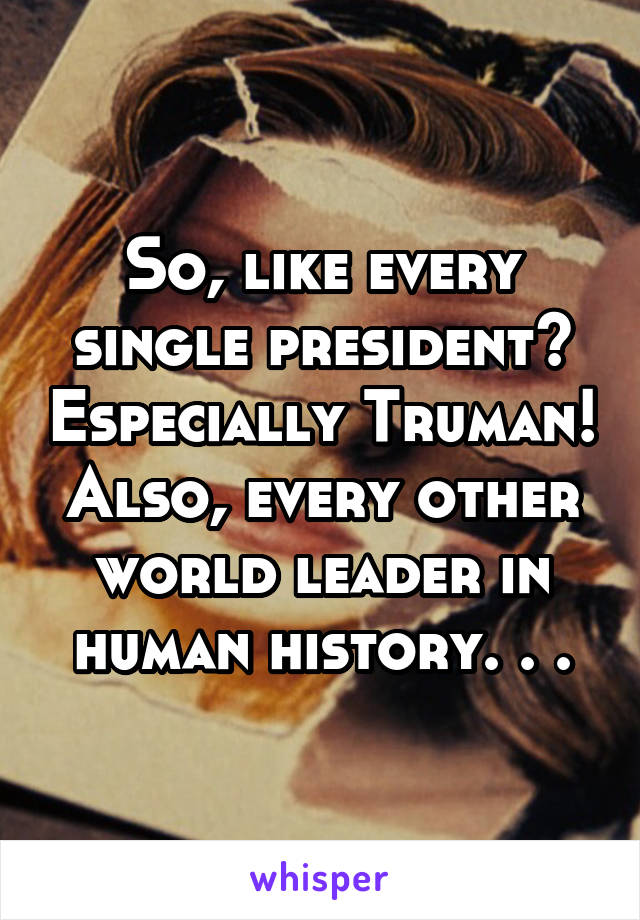 So, like every single president? Especially Truman! Also, every other world leader in human history. . .