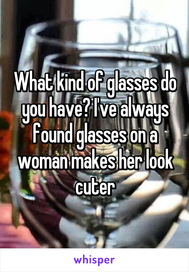 What kind of glasses do you have? I've always found glasses on a woman makes her look cuter