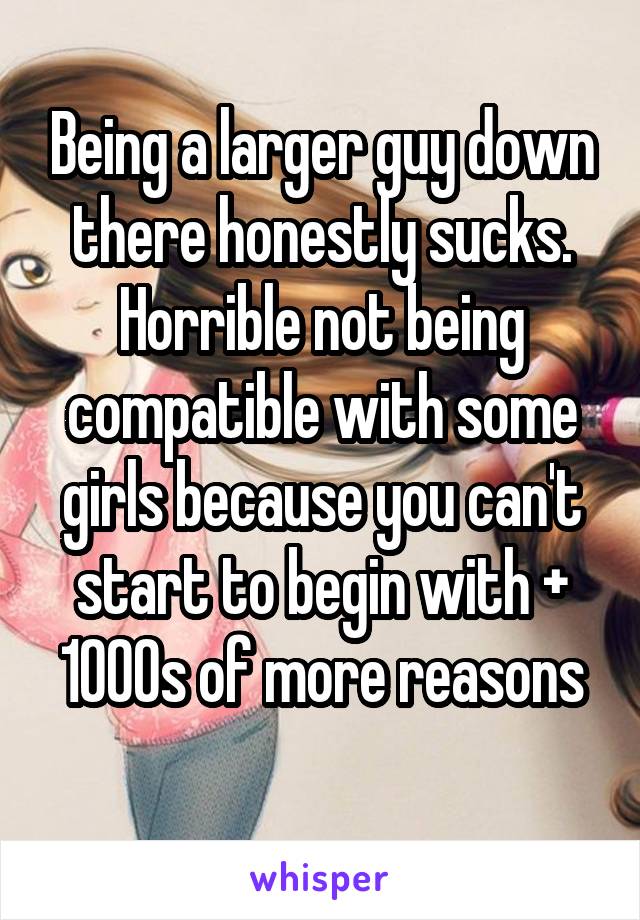 Being a larger guy down there honestly sucks. Horrible not being compatible with some girls because you can't start to begin with + 1000s of more reasons
