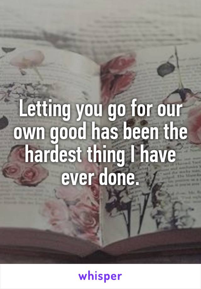 Letting you go for our own good has been the hardest thing I have ever done.