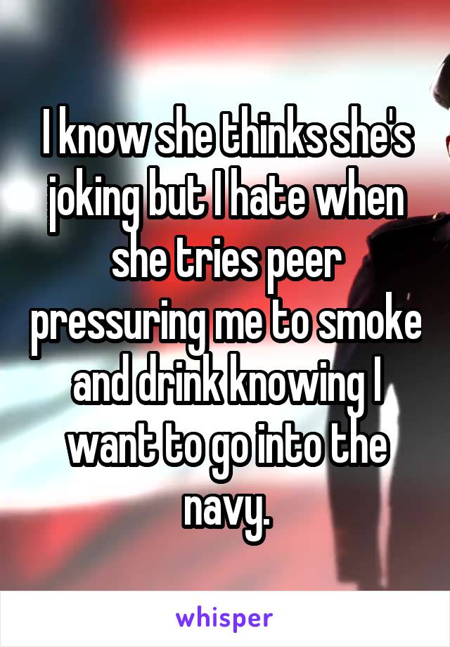 I know she thinks she's joking but I hate when she tries peer pressuring me to smoke and drink knowing I want to go into the navy.