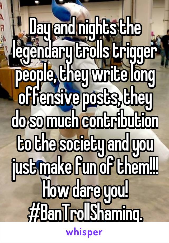 Day and nights the legendary trolls trigger people, they write long offensive posts, they do so much contribution to the society and you just make fun of them!!! How dare you! #BanTrollShaming.