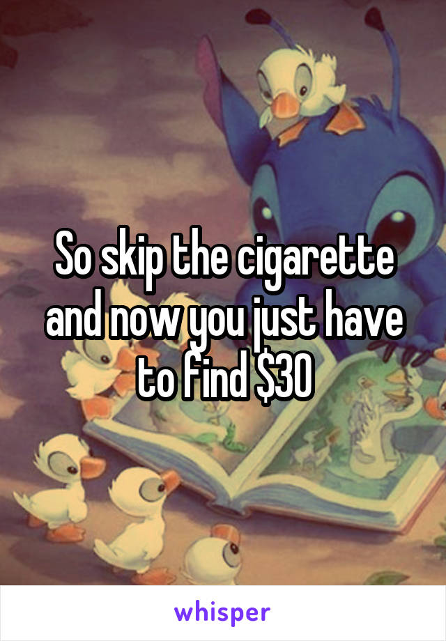 So skip the cigarette and now you just have to find $30