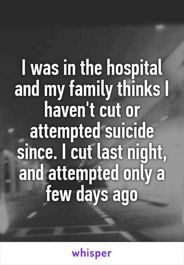 I was in the hospital and my family thinks I haven't cut or attempted suicide since. I cut last night, and attempted only a few days ago