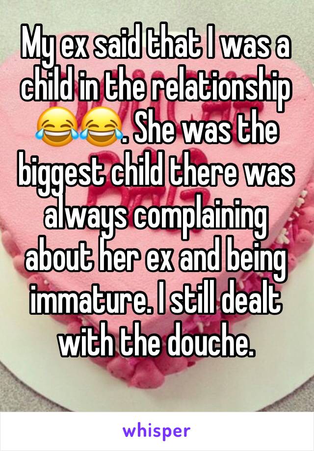 My ex said that I was a child in the relationship 😂😂. She was the biggest child there was always complaining about her ex and being immature. I still dealt with the douche. 