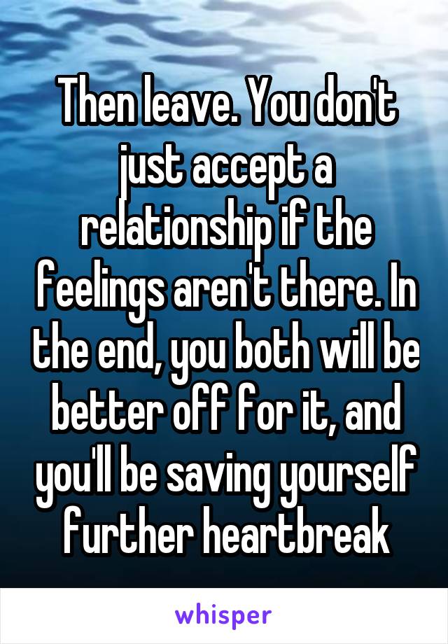 Then leave. You don't just accept a relationship if the feelings aren't there. In the end, you both will be better off for it, and you'll be saving yourself further heartbreak