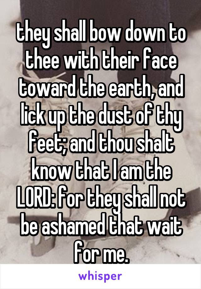 they shall bow down to thee with their face toward the earth, and lick up the dust of thy feet; and thou shalt know that I am the LORD: for they shall not be ashamed that wait for me.