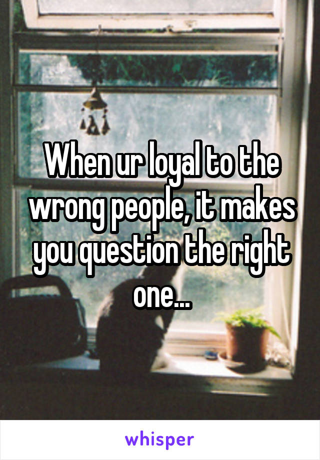 When ur loyal to the wrong people, it makes you question the right one...