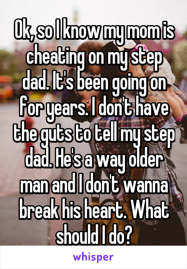 Ok, so I know my mom is cheating on my step dad. It's been going on for years. I don't have the guts to tell my step dad. He's a way older man and I don't wanna break his heart. What should I do?