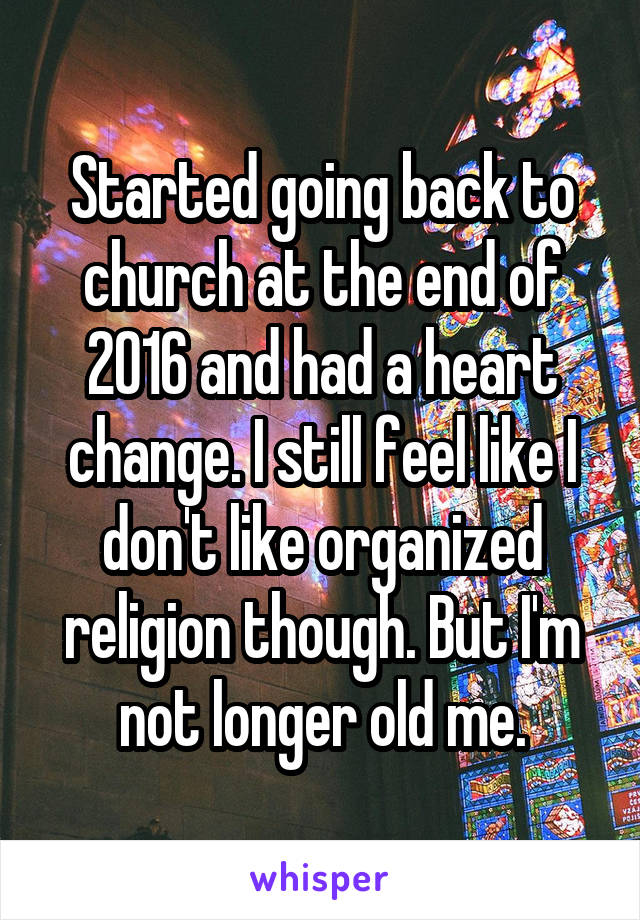 Started going back to church at the end of 2016 and had a heart change. I still feel like I don't like organized religion though. But I'm not longer old me.