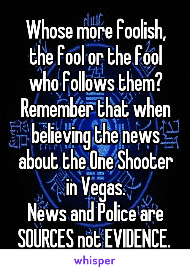 Whose more foolish, the fool or the fool who follows them?
Remember that when believing the news about the One Shooter in Vegas.
News and Police are SOURCES not EVIDENCE. 