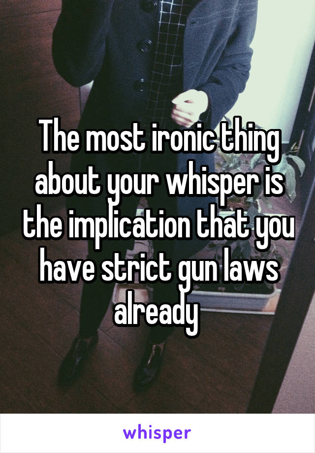The most ironic thing about your whisper is the implication that you have strict gun laws already 