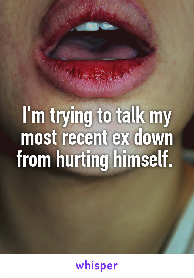I'm trying to talk my most recent ex down from hurting himself. 