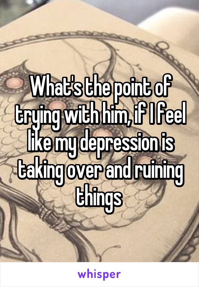 What's the point of trying with him, if I feel like my depression is taking over and ruining things 