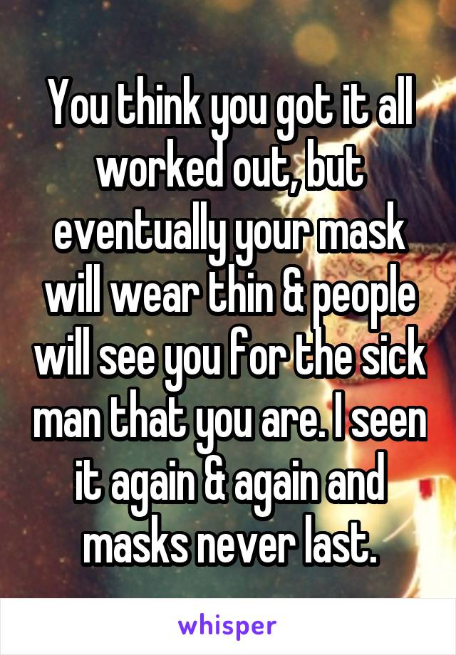 You think you got it all worked out, but eventually your mask will wear thin & people will see you for the sick man that you are. I seen it again & again and masks never last.