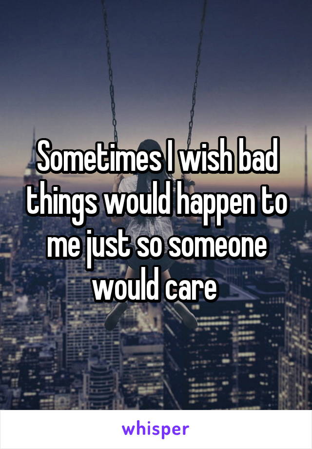 Sometimes I wish bad things would happen to me just so someone would care 