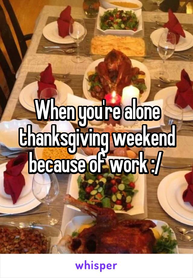 When you're alone thanksgiving weekend because of work :/ 