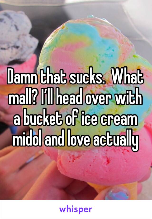 Damn that sucks.  What mall? I’ll head over with a bucket of ice cream midol and love actually 