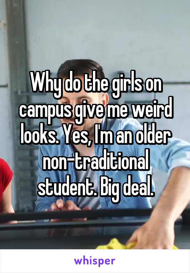 Why do the girls on campus give me weird looks. Yes, I'm an older non-traditional student. Big deal.