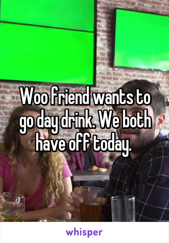 Woo friend wants to go day drink. We both have off today. 
