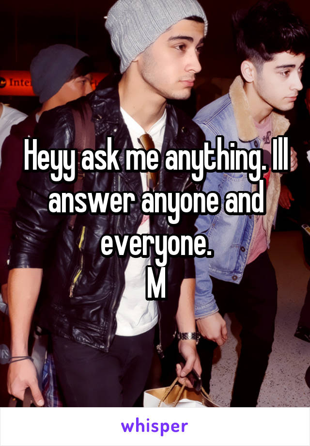 Heyy ask me anything. Ill answer anyone and everyone.
M