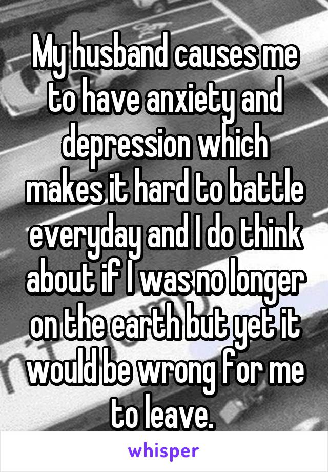 My husband causes me to have anxiety and depression which makes it hard to battle everyday and I do think about if I was no longer on the earth but yet it would be wrong for me to leave. 