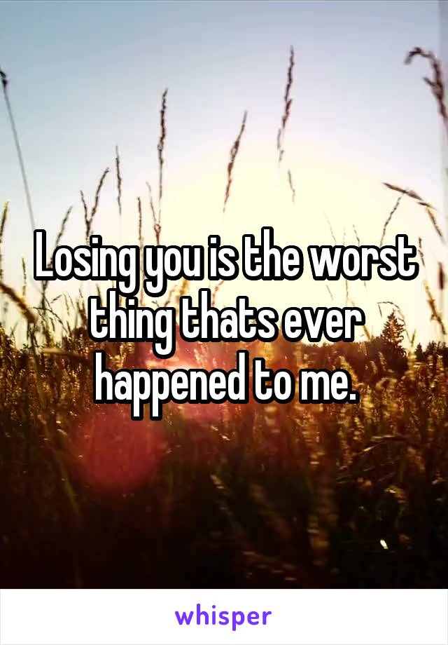 Losing you is the worst thing thats ever happened to me.