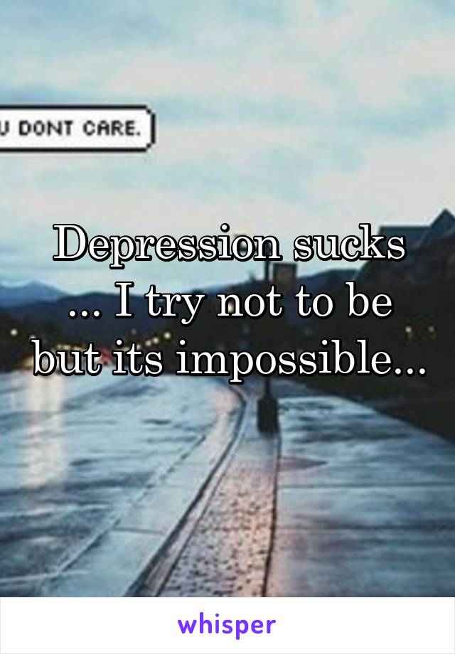 Depression sucks ... I try not to be but its impossible... 