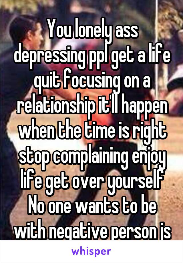 You lonely ass depressing ppl get a life quit focusing on a relationship it'll happen when the time is right stop complaining enjoy life get over yourself No one wants to be with negative person js
