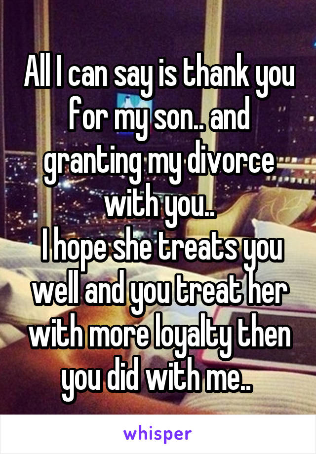 All I can say is thank you for my son.. and granting my divorce with you..
 I hope she treats you well and you treat her with more loyalty then you did with me.. 
