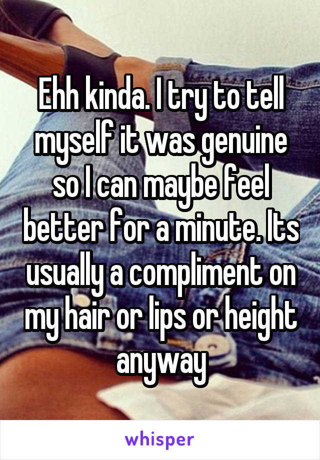 Ehh kinda. I try to tell myself it was genuine so I can maybe feel better for a minute. Its usually a compliment on my hair or lips or height anyway