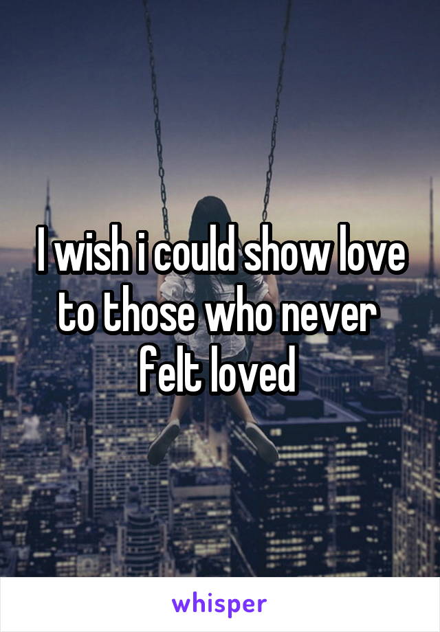I wish i could show love to those who never  felt loved 
