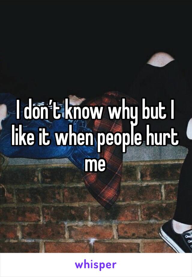 I don’t know why but I like it when people hurt me