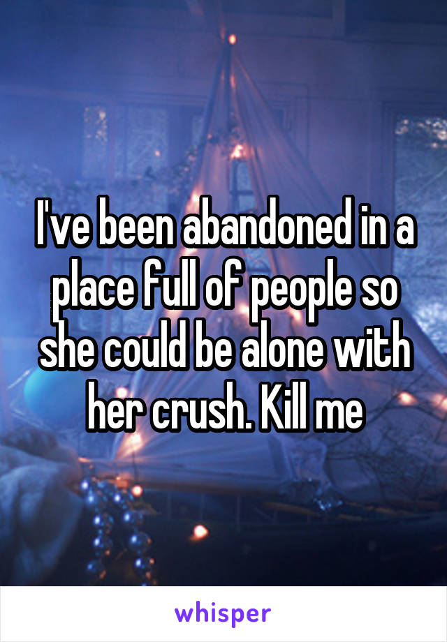 I've been abandoned in a place full of people so she could be alone with her crush. Kill me