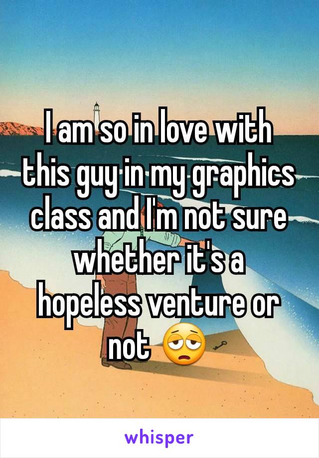 I am so in love with this guy in my graphics class and I'm not sure whether it's a hopeless venture or not 😩