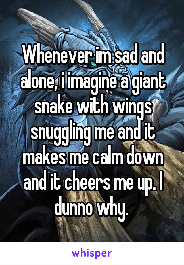 Whenever im sad and alone, i imagine a giant snake with wings snuggling me and it makes me calm down and it cheers me up. I dunno why. 