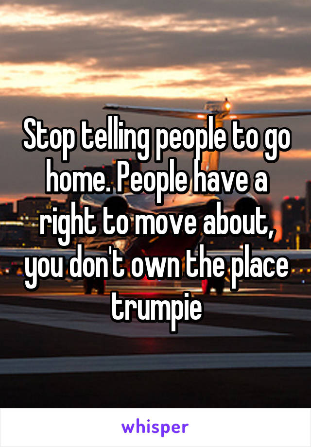 Stop telling people to go home. People have a right to move about, you don't own the place trumpie