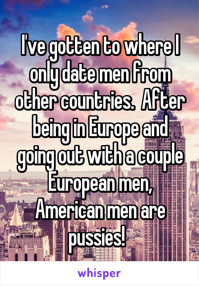 I've gotten to where I only date men from other countries.  After being in Europe and going out with a couple European men, American men are pussies!  
