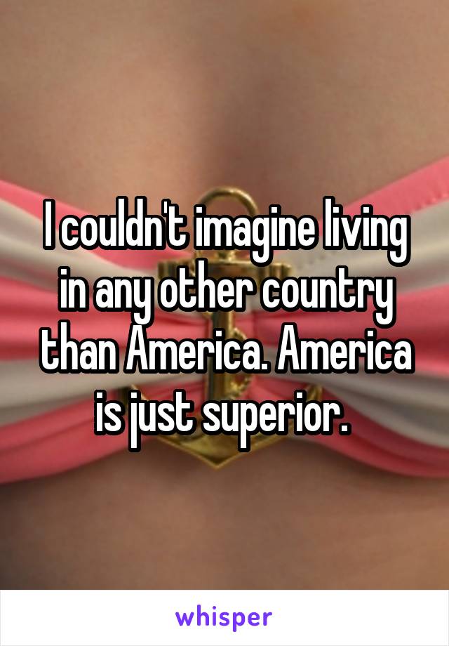 I couldn't imagine living in any other country than America. America is just superior. 