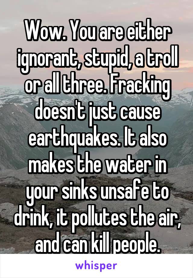 Wow. You are either ignorant, stupid, a troll or all three. Fracking doesn't just cause earthquakes. It also makes the water in your sinks unsafe to drink, it pollutes the air, and can kill people.