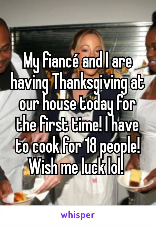 My fiancé and I are having Thanksgiving at our house today for the first time! I have to cook for 18 people! Wish me luck lol! 