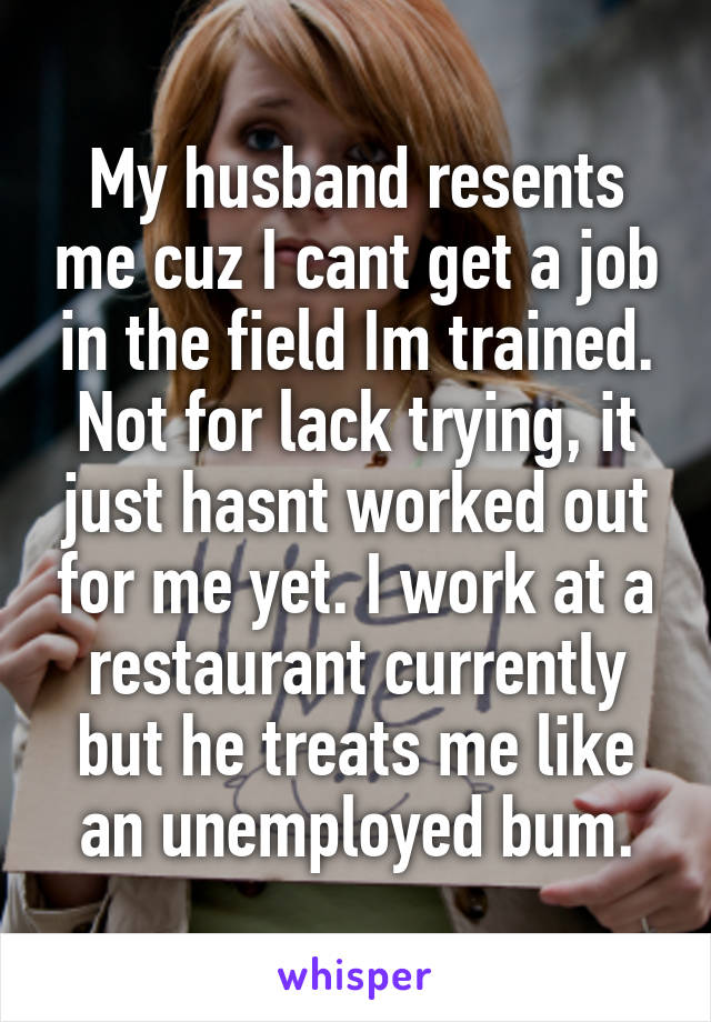 My husband resents me cuz I cant get a job in the field Im trained. Not for lack trying, it just hasnt worked out for me yet. I work at a restaurant currently but he treats me like an unemployed bum.