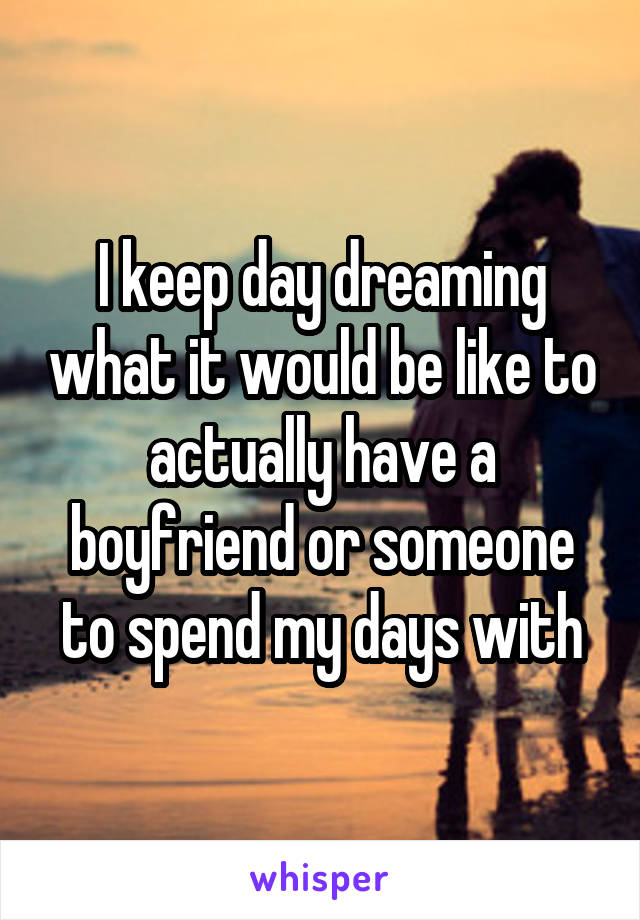 I keep day dreaming what it would be like to actually have a boyfriend or someone to spend my days with