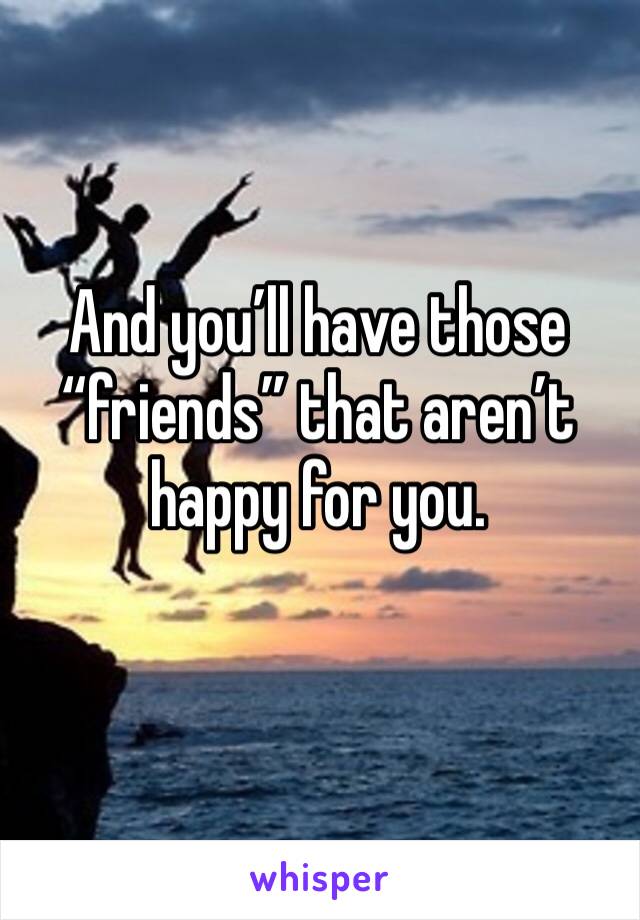 And you’ll have those “friends” that aren’t happy for you. 