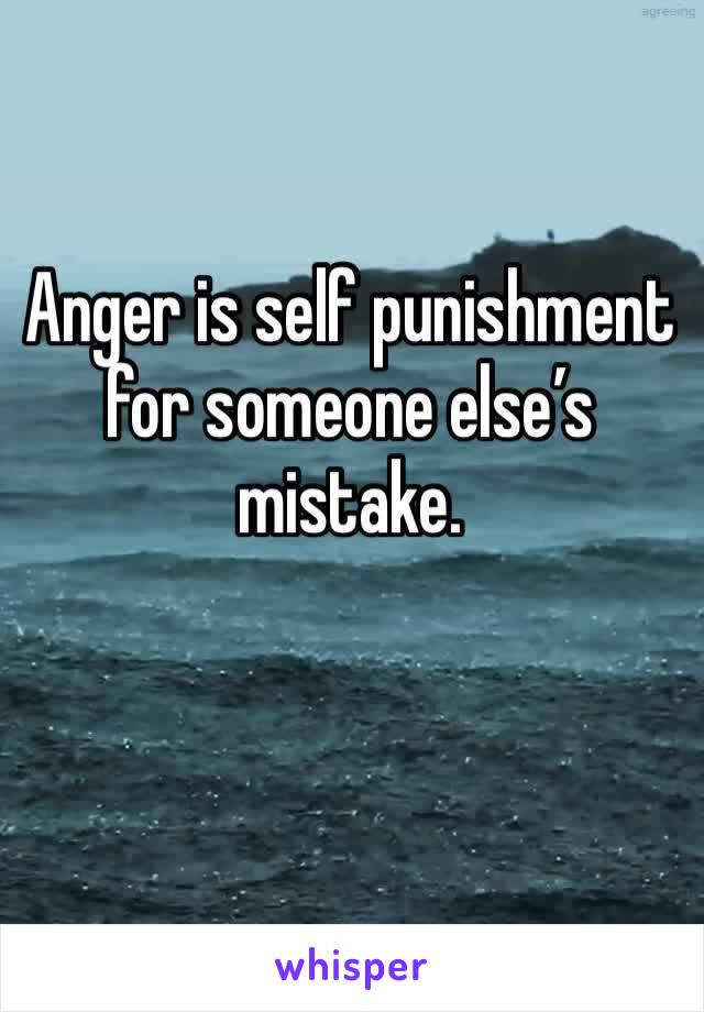 Anger is self punishment for someone else’s mistake. 
